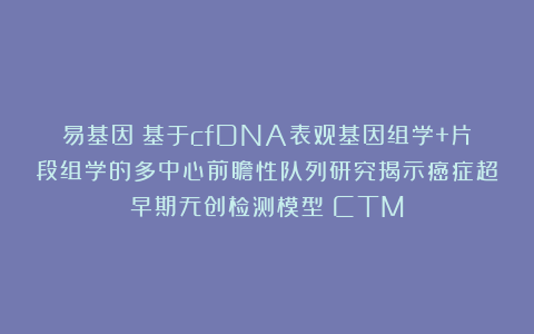 易基因：基于cfDNA表观基因组学+片段组学的多中心前瞻性队列研究揭示癌症超早期无创检测模型｜CTM