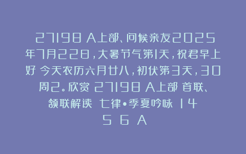 （27198）A上部、问候亲友2025年7月22日，大暑节气第1天，祝君早上好！今天农历六月廿八，初伏第3天，30周2。欣赏（27198）A上部（首联、颔联解读）《七律•季夏吟咏》（1〈4〉〈5〉〈6〉）A