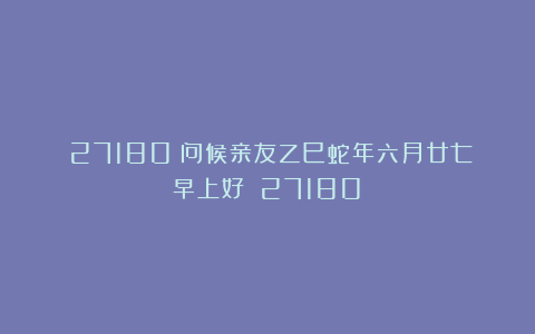 （27180）问候亲友乙巳蛇年六月廿七早上好！（27180）