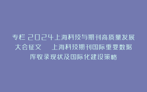 专栏：2024上海科技与期刊高质量发展大会征文 | 上海科技期刊国际重要数据库收录现状及国际化建设策略