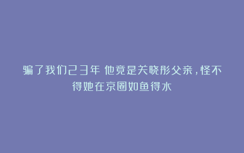 骗了我们23年！他竟是关晓彤父亲，怪不得她在京圈如鱼得水