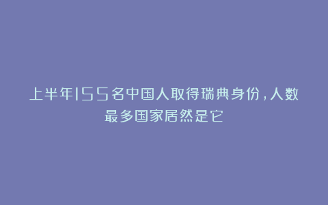 上半年155名中国人取得瑞典身份，人数最多国家居然是它！