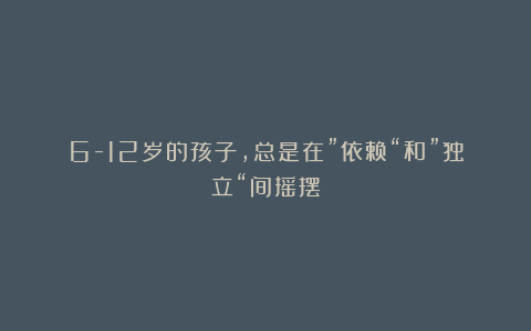6-12岁的孩子，总是在”依赖“和”独立“间摇摆