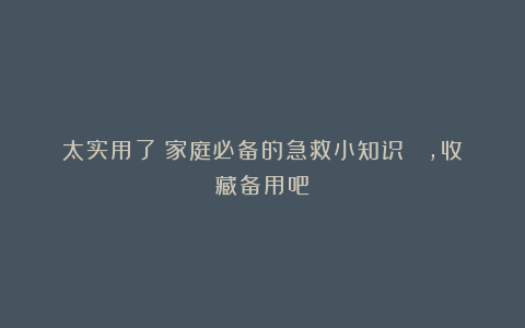 太实用了！家庭必备的急救小知识 ​，收藏备用吧