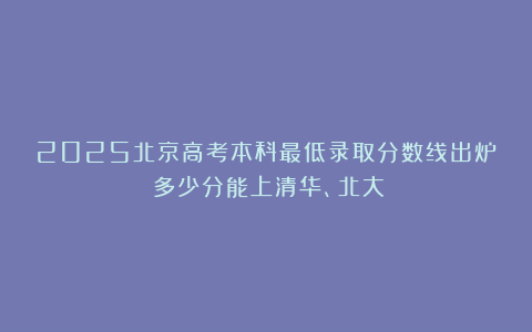 2025北京高考本科最低录取分数线出炉！多少分能上清华、北大？