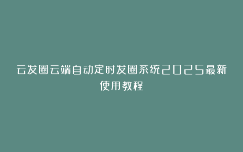 云发圈云端自动定时发圈系统2025最新使用教程
