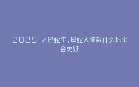 2025 乙巳蛇年，属蛇人佩戴什么珠宝会更好