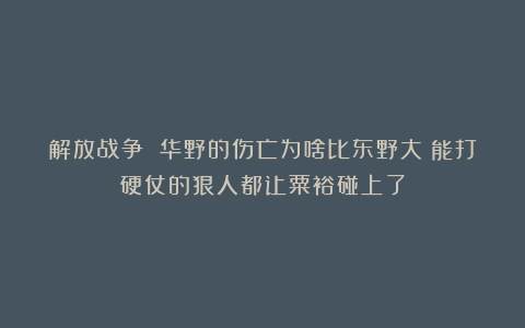解放战争 华野的伤亡为啥比东野大？能打硬仗的狠人都让粟裕碰上了