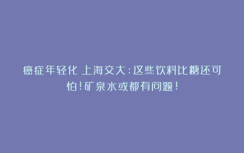 癌症年轻化？上海交大:这些饮料比糖还可怕!矿泉水或都有问题!