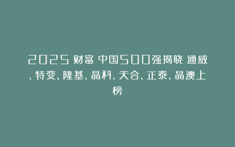 2025《财富》中国500强揭晓：通威、特变、隆基、晶科、天合、正泰、晶澳上榜