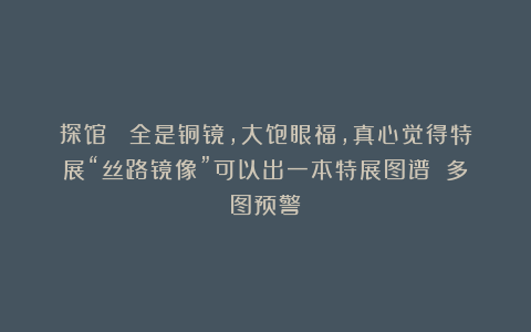 探馆| 全是铜镜，大饱眼福，真心觉得特展“丝路镜像”可以出一本特展图谱！（多图预警）