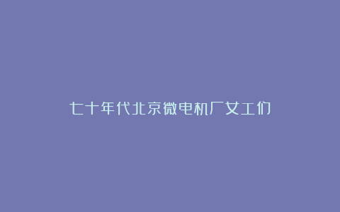 七十年代北京微电机厂女工们