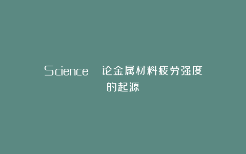 Science | 论金属材料疲劳强度的起源