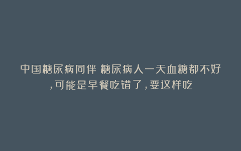中国糖尿病同伴：糖尿病人一天血糖都不好，可能是早餐吃错了，要这样吃！