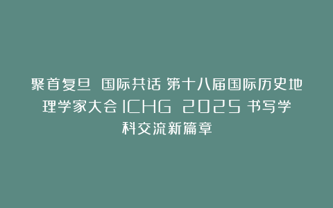 聚首复旦 国际共话：第十八届国际历史地理学家大会（ICHG 2025）书写学科交流新篇章