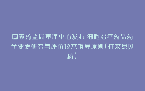 国家药监局审评中心发布《细胞治疗药品药学变更研究与评价技术指导原则(征求意见稿)》