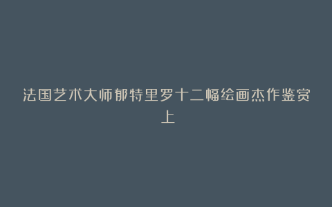法国艺术大师郁特里罗十二幅绘画杰作鉴赏（上）