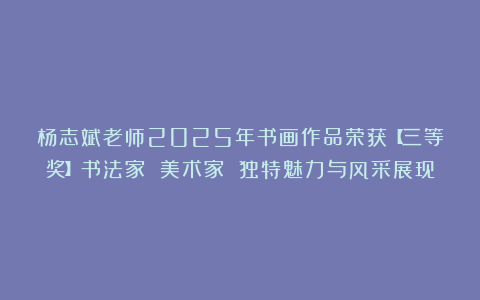 杨志斌老师2025年书画作品荣获【三等奖】书法家 美术家 独特魅力与风采展现