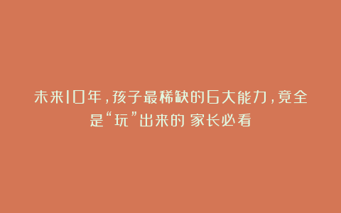 未来10年，孩子最稀缺的6大能力，竟全是“玩”出来的（家长必看）