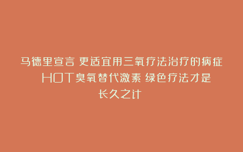 马德里宣言|更适宜用三氧疗法治疗的病症！！ HOT臭氧替代激素：绿色疗法才是长久之计！！