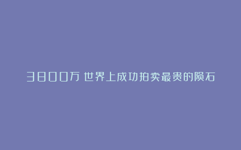 3800万！世界上成功拍卖最贵的陨石
