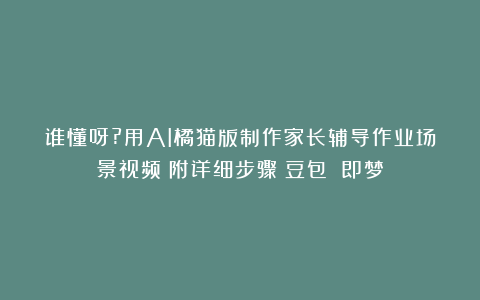 谁懂呀?用AI橘猫版制作家长辅导作业场景视频（附详细步骤）豆包 即梦