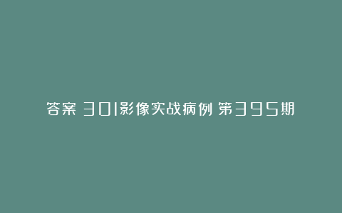 答案丨301影像实战病例（第395期）