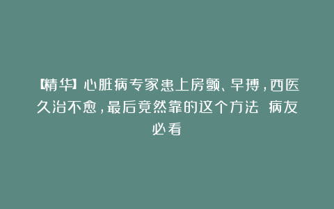 【精华】心脏病专家患上房颤、早搏,西医久治不愈,最后竟然靠的这个方法!(病友必看)