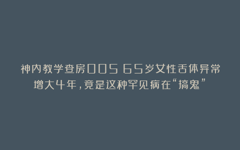 神内教学查房005：65岁女性舌体异常增大4年，竟是这种罕见病在“搞鬼”！