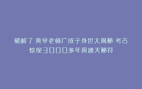 破解了！黄帝老师广成子身世大揭秘！考古惊现3000多年前通天秘符