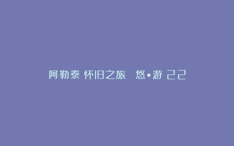 阿勒泰：怀旧之旅 | 悠•游 22