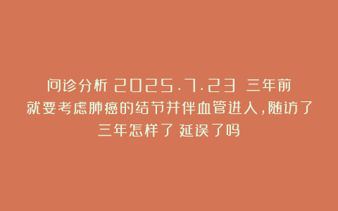 问诊分析（2025.7.23）：三年前就要考虑肺癌的结节并伴血管进入，随访了三年怎样了？延误了吗？