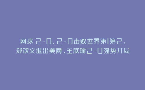 网球|2-0、2-0击败世界第1第2，郑钦文退出美网，王欣瑜2-0强势开局