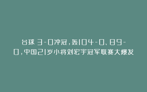 台球|3-0冲冠，轰104-0、89-0，中国21岁小将刘宏宇冠军联赛大爆发