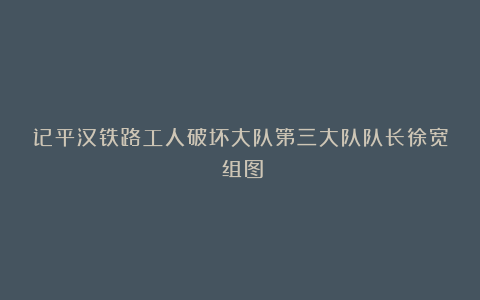 记平汉铁路工人破坏大队第三大队队长徐宽（组图）