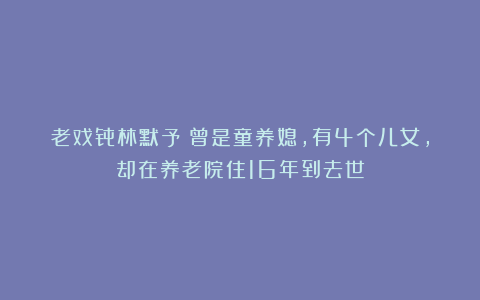 老戏骨林默予：曾是童养媳，有4个儿女，却在养老院住16年到去世