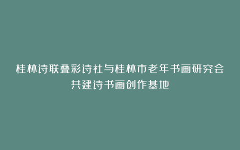 桂林诗联叠彩诗社与桂林市老年书画研究会共建诗书画创作基地