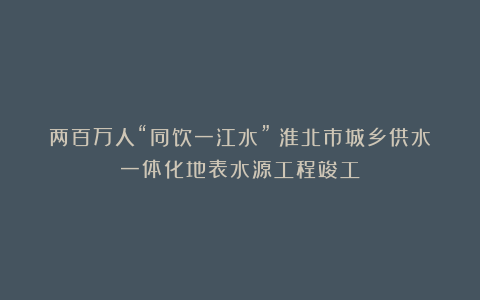 两百万人“同饮一江水”！淮北市城乡供水一体化地表水源工程竣工