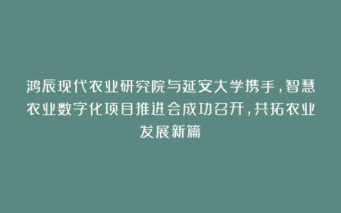 鸿辰现代农业研究院与延安大学携手,智慧农业数字化项目推进会成功召开,共拓农业发展新篇