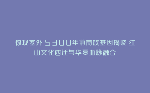 惊现塞外!5300年前商族基因揭晓:红山文化西迁与华夏血脉融合