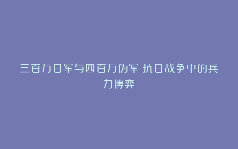三百万日军与四百万伪军：抗日战争中的兵力博弈