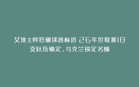女排主帅怒砸球迷标语！26年世联赛18支队伍确定，乌克兰锁定名额