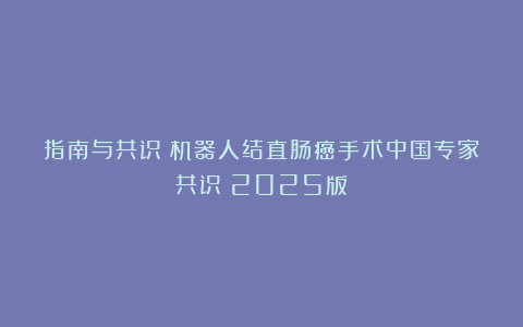 指南与共识｜机器人结直肠癌手术中国专家共识（2025版）