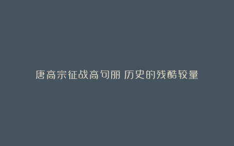 唐高宗征战高句丽：历史的残酷较量
