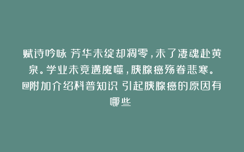 赋诗吟咏：芳华未绽却凋零，未了凄魂赴黄泉。学业未竟遘魔噬，胰腺癌殇眷悲寒。（@附加介绍科普知识：引起胰腺癌的原因有哪些？）