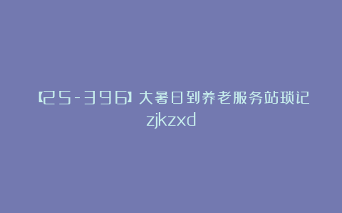 【25-396】大暑日到养老服务站琐记zjkzxd
