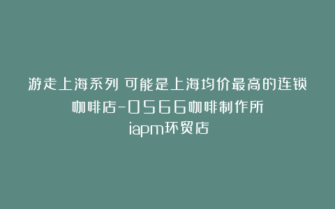 游走上海系列：可能是上海均价最高的连锁咖啡店–0566咖啡制作所（iapm环贸店）