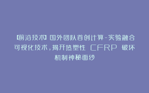 【前沿技术】国外团队首创计算-实验融合可视化技术，揭开热塑性 CFRP 破坏机制神秘面纱