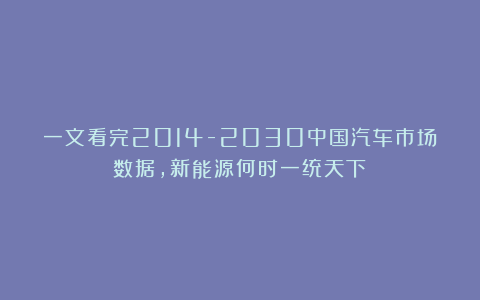 一文看完2014-2030中国汽车市场数据，新能源何时一统天下？
