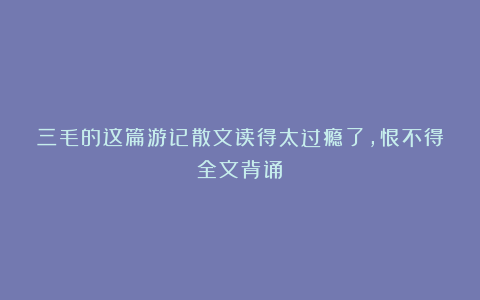 三毛的这篇游记散文读得太过瘾了，恨不得全文背诵！